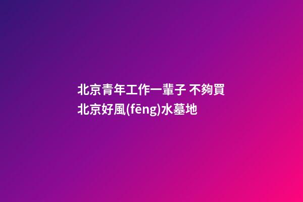 北京青年工作一輩子 不夠買北京好風(fēng)水墓地
